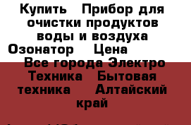  Купить : Прибор для очистки продуктов,воды и воздуха.Озонатор  › Цена ­ 25 500 - Все города Электро-Техника » Бытовая техника   . Алтайский край